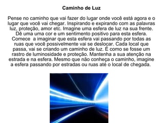 Caminho de Luz Pense no caminho que vai fazer do lugar onde você está agora e o lugar que você vai chegar. Inspirando e expirando com as palavras luz, proteção, amor etc. Imagine uma esfera de luz na sua frente. Dê uma uma cor e um sentimento positivo para esta esfera. Comece  a imaginar que esta esfera vai passando por todas as ruas que você possivelmente vai se deslocar. Cada local que passa, vai se criando um caminho de luz. É como se fosse um rastro de luminosidade e proteção. Mantenha a sua atenção na estrada e na esfera. Mesmo que não conheça o caminho, imagine a esfera passando por estradas ou ruas até o local de chegada.  