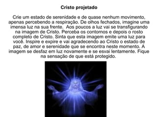 Cristo projetado Crie um estado de serenidade e de quase nenhum movimento, apenas percebendo a respiração. De olhos fechados, imagine uma imensa luz na sua frente.  Aos poucos a luz vai se transfigurando na imagem de Cristo. Perceba os contornos e depois o rosto completo de Cristo. Sinta que esta imagem emite uma luz para você. Inspire e expire e vai agradecendo ao Cristo o estado de paz, de amor e serenidade que se encontra neste momento. A imagem se desfaz em luz novamente e se esvai lentamente. Fique na sensação de que está protegido.  