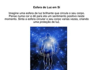 Esfera de Luz em Si Imagine uma esfera de luz brilhante que circula o seu corpo. Pense numa cor e dê para ela um sentimento positivo neste momento. Sinta a esfera circular o seu corpo varias vezes, criando uma proteção de luz. 