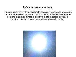 Esfera de Luz no Ambiente Imagine uma esfera de luz brilhante circular o local onde você está neste momento (casa, carro, ônibus, rua etc). Pense numa cor e dê para ela um sentimento positivo. Sinta a esfera circular o ambiente várias vezes, criando uma proteção de luz. 