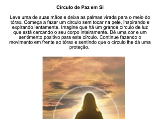 Círculo de Paz em Si Leve uma de suas mãos e deixa as palmas virada para o meio do tórax. Começa a fazer um circulo sem tocar na pele, inspirando e expirando lentamente. Imagine que há um grande círculo de luz que está cercando o seu corpo inteiramente. Dê uma cor e um sentimento positivo para este círculo. Continue fazendo o movimento em frente ao tórax e sentindo que o círculo lhe dá uma proteção.  