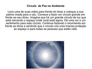 Círculo  de Paz no Ambiente Leve uma de suas mãos para frente do tórax e coloque a sua palma virada para o céu. Comece a fazer um círculo grande em frente ao seu tórax. Imagine que há um grande círculo de luz que está cercando o espaço onde você está agora. Dê uma cor e um sentimento para este círculo. Continue fazendo o movimento em frente ao tórax e sentindo que o círculo cria uma imensa proteção ao espaço e para todas as pessoas que estão nele. 