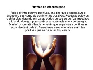 Palavras de Amorosidade Fale baixinho palavra positivas. Imagine que estas palavras enchem o seu corpo de sentimentos positivos. Repita as palavras e sinta elas vibrando em várias partes do seu corpo. Vai repetindo e falando devagar para sentir a palavra mais cheia de energia. Diminui o som até silenciar e sentir que as palavras continuam ecoando dentro de si. Perceba-se envolvido pelas energias positivas que as palavras trouxeram. 
