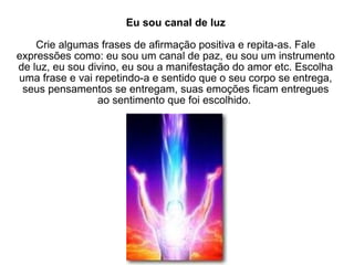 Eu sou canal de luz Crie algumas frases de afirmação positiva e repita-as. Fale expressões como: eu sou um canal de paz, eu sou um instrumento de luz, eu sou divino, eu sou a manifestação do amor etc. Escolha uma frase e vai repetindo-a e sentido que o seu corpo se entrega, seus pensamentos se entregam, suas emoções ficam entregues ao sentimento que foi escolhido.  
