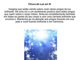 Chuva de Luz em S i Imagine que estão caindo sobre você vários pingos de luz brilhante. Dê uma cor e um sentimento positivo para estes pingos que caem sobre o corpo inteiro. Sinta-se completamente banhado em todas as partes do seu corpo e com uma camada brilhante que envolve-o. Mantenha-se na atenção aos pingos tocando em sua pele e você ficando brilhante e em harmonia. 