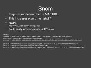 Snom
• Requires model number in MAC URL.
• This increases scan time right??
• NOPE.
http://wiki.snom.com/Settings/mac

• Could easily write a scanner in 30~ mins
SNIPPET:
Snom300 ---- 00041325XXXX, 00041328XXXX, 0004132DXXXX, 0004132FXXXX, 00041334XXXX, 0004133687F000041336FFFF, 00041337XXXX, 0004133BXXXX, 00041350XXXX
snom320 ---- 00041324XXXX, 00041327XXXX, 0004132CXXXX, 00041331XXXX, 00041335XXXX, 00041338XXXX, 00041351XXXX
[2013-10-22 14:47:50,047] [scan-snom-aps.py:22] Scanning MAC range 00-04-13-25-XX-XX to 00-04-13-25-XX-XX (total 7)
[2013-10-22 14:47:50,276] [scan-snom-aps.py:54] MISS on 00041325XXXX
[2013-10-22 14:47:50,276] [scan-snom-aps.py:66] HIT 00041325XXXX - endpoint is http://*******/**/***.php?mac=00041325XXXX

 