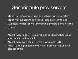 Generic auto prov servers
•
•
•
•

Majority of auto prov servers do not have brute protection
Majority of sys admins don’t check auto prov server logs
Significant number of well known UK providers are vuln to this
Lol 3cx

• Almost every handset is vulnerable to this (encryption is not
always enforced by default)
• Almost every provisioning server is vulnerable to this
• At least one big UK company is exposing thousands of details
because of this

 
