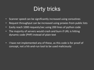 Dirty tricks
•
•
•
•

Scanner speed can be significantly increased using coroutines
Request throughput can be increased using proxies from public lists
Easily reach 1000 requests/sec using 200 lines of python code
The majority of servers would crash and burn if URL is hitting
dynamic code (PHP) instead of plain text

• I have not implemented any of these, as this code is for proof of
concept, not a hit-and-run tool to be used maliciously

 