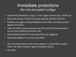 Immediate protections
(for non encrypted configs)
• Implement protections using L7 rules (nginx reverse prox, ZXTM etc)
• Rate limit based on MAC+IP combo (default 10 MACs/IP/24h)
• Enforce user agent checks/validation (not 100%, but helps protect
against chancers)
• Track IPs which access provisioning info, check for fraud patterns
(access from different countries etc)
• Automatically block IP if any protections are triggered
• Remove/modify on a case-by-case basis
• This only slows down brute force attacks, it is does NOT prevent
them, nor does it protect against targeted attacks
• Be smart

 