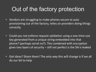 Out of the factory protection
• Vendors are struggling to make phones secure to auto
provisioning out of the factory, relies on providers doing things
correctly.
• Could you not enforce request validation using a one-time-use
key generated from a unique string embedded into that
phone? (perhaps serial no?). This combined with encryption
gives two layers of security – still not perfect is the SN is leaked
• Got ideas? Share them! The only way this will change is if we all
do our bit to help

 