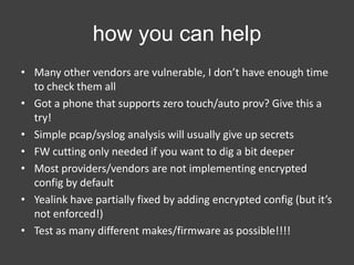how you can help
• Many other vendors are vulnerable, I don’t have enough time
to check them all
• Got a phone that supports zero touch/auto prov? Give this a
try!
• Simple pcap/syslog analysis will usually give up secrets
• FW cutting only needed if you want to dig a bit deeper
• Most providers/vendors are not implementing encrypted
config by default
• Yealink have partially fixed by adding encrypted config (but it’s
not enforced!)
• Test as many different makes/firmware as possible!!!!

 