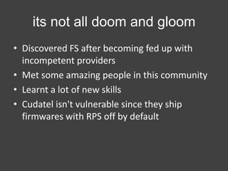 its not all doom and gloom
• Discovered FS after becoming fed up with
incompetent providers
• Met some amazing people in this community
• Learnt a lot of new skills
• Cudatel isn't vulnerable since they ship
firmwares with RPS off by default

 