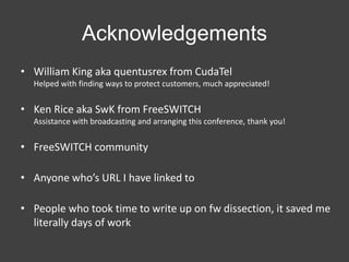 Acknowledgements
• William King aka quentusrex from CudaTel
Helped with finding ways to protect customers, much appreciated!

• Ken Rice aka SwK from FreeSWITCH
Assistance with broadcasting and arranging this conference, thank you!

• FreeSWITCH community
• Anyone who’s URL I have linked to
• People who took time to write up on fw dissection, it saved me
literally days of work

 