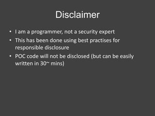Disclaimer
• I am a programmer, not a security expert
• This has been done using best practises for
responsible disclosure
• POC code will not be disclosed (but can be easily
written in 30~ mins)

 
