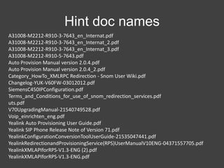 Hint doc names
A31008-M2212-R910-3-7643_en_Internat.pdf
A31008-M2212-R910-3-7643_en_Internat_2.pdf
A31008-M2212-R910-3-7643_en_Internat_3.pdf
A31008-M2212-R910-5-7643.pdf
Auto Provision Manual version 2.0.4.pdf
Auto Provision Manual version 2.0.4_2.pdf
Category_HowTo_XMLRPC Redirection - Snom User Wiki.pdf
Changelog-YUK-V60FW-03012012.pdf
SiemensC450IPConfiguration.pdf
Terms_and_Conditions_for_use_of_snom_redirection_services.pdf
uts.pdf
V70UpgradingManual-21540749528.pdf
Voip_einrichten_eng.pdf
Yealink Auto Provisioning User Guide.pdf
Yealink SIP Phone Release Note of Version 71.pdf
YealinkConfigurationConversionToolUserGuide-21535047441.pdf
YealinkRedirectionandProvisioningService(RPS)UserManualV10ENG-04371557705.pdf
YealinkXMLAPIforRPS-V1.3-ENG (2).pdf
YealinkXMLAPIforRPS-V1.3-ENG.pdf

 