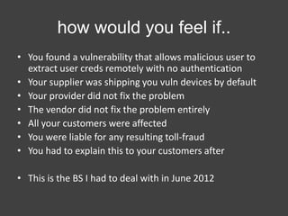 how would you feel if..
• You found a vulnerability that allows malicious user to
extract user creds remotely with no authentication
• Your supplier was shipping you vuln devices by default
• Your provider did not fix the problem
• The vendor did not fix the problem entirely
• All your customers were affected
• You were liable for any resulting toll-fraud
• You had to explain this to your customers after
• This is the BS I had to deal with in June 2012

 