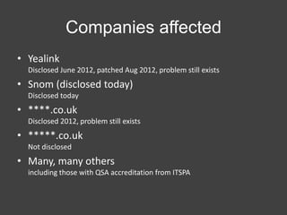 Companies affected
• Yealink
Disclosed June 2012, patched Aug 2012, problem still exists

• Snom (disclosed today)
Disclosed today

• ****.co.uk
Disclosed 2012, problem still exists

• *****.co.uk
Not disclosed

• Many, many others
including those with QSA accreditation from ITSPA

 