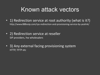 Known attack vectors
• 1) Redirection service at root authority (what is it?)
http://www.888voip.com/rps-redirection-and-provisioning-service-by-yealink/

• 2) Redirection service at reseller
SIP providers, hw wholesalers

• 3) Any external facing provisioning system
HTTP, TFTP etc

 