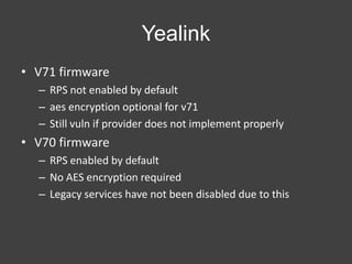 Yealink
• V71 firmware
– RPS not enabled by default
– aes encryption optional for v71
– Still vuln if provider does not implement properly

• V70 firmware
– RPS enabled by default
– No AES encryption required
– Legacy services have not been disabled due to this

 