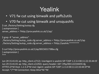 Yealink
• V71 fw cut using binwalk and yaffs2utils
• V70 fw cut using binwalk and unsquashfs
$ cat ./factory/Setting/autop.cfg
[ autoprovision ]
server_address = ?http://prov.yealink.co.uk/1/ap/
$ grep -R "server_address" .
./factory/Setting/autop_code.cfg:server_address = ?http://prov.yealink.co.uk/1/ap
./factory/Setting/autop_code.cfg:server_address = ?http://yealink.********
$ curl http://prov.yealink.co.uk/1/ap/0015651738ba.cfg
[ autoprovision ]
***
Jun 29 15:41:01 ap: http_client.c(712): UserAgent is yealink SIP-T20P 1.2.3.4 00:11:22:33:44:5f
Jun 29 15:41:01 ap: http_client.c(1292): query header: GET /tftp/00112233445f.cfg
HTTP/1.0^M Host: 1.2.3.4^M User-Agent: yealink SIP-T20P 1.2.3.4 00:11:22:33:44:5f^M
Accept: */*^M Connection: Keep-Alive^M ^M

 