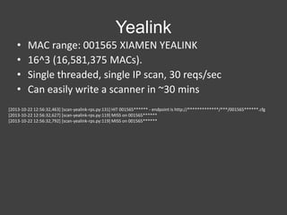 Yealink
•
•
•
•

MAC range: 001565 XIAMEN YEALINK
16^3 (16,581,375 MACs).
Single threaded, single IP scan, 30 reqs/sec
Can easily write a scanner in ~30 mins

[2013-10-22 12:56:32,463] [scan-yealink-rps.py:131] HIT 001565****** - endpoint is http://*************/***/001565******.cfg
[2013-10-22 12:56:32,627] [scan-yealink-rps.py:119] MISS on 001565******
[2013-10-22 12:56:32,792] [scan-yealink-rps.py:119] MISS on 001565******

 