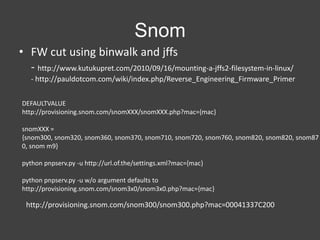 Snom
• FW cut using binwalk and jffs
- http://www.kutukupret.com/2010/09/16/mounting-a-jffs2-filesystem-in-linux/
- http://pauldotcom.com/wiki/index.php/Reverse_Engineering_Firmware_Primer
DEFAULTVALUE
http://provisioning.snom.com/snomXXX/snomXXX.php?mac={mac}
snomXXX =
{snom300, snom320, snom360, snom370, snom710, snom720, snom760, snom820, snom820, snom87
0, snom m9}
python pnpserv.py -u http://url.of.the/settings.xml?mac={mac}
python pnpserv.py -u w/o argument defaults to
http://provisioning.snom.com/snom3x0/snom3x0.php?mac={mac}

http://provisioning.snom.com/snom300/snom300.php?mac=00041337C200

 