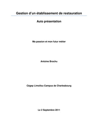 Gestion d’un établissement de restauration

              Auto présentation




          Ma passion et mon futur métier




                 Antoine Brochu




      Cégep Limoilou Campus de Charlesbourg




               Le 2 Septembre 2011
 