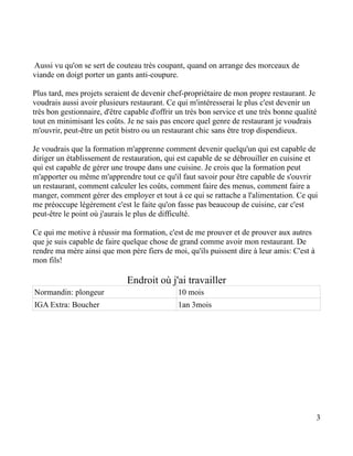 Aussi vu qu'on se sert de couteau très coupant, quand on arrange des morceaux de
viande on doigt porter un gants anti-coupure.

Plus tard, mes projets seraient de devenir chef-propriétaire de mon propre restaurant. Je
voudrais aussi avoir plusieurs restaurant. Ce qui m'intéresserai le plus c'est devenir un
très bon gestionnaire, d'être capable d'offrir un très bon service et une très bonne qualité
tout en minimisant les coûts. Je ne sais pas encore quel genre de restaurant je voudrais
m'ouvrir, peut-être un petit bistro ou un restaurant chic sans être trop dispendieux.

Je voudrais que la formation m'apprenne comment devenir quelqu'un qui est capable de
diriger un établissement de restauration, qui est capable de se débrouiller en cuisine et
qui est capable de gérer une troupe dans une cuisine. Je crois que la formation peut
m'apporter ou même m'apprendre tout ce qu'il faut savoir pour être capable de s'ouvrir
un restaurant, comment calculer les coûts, comment faire des menus, comment faire a
manger, comment gérer des employer et tout à ce qui se rattache a l'alimentation. Ce qui
me préoccupe légèrement c'est le faite qu'on fasse pas beaucoup de cuisine, car c'est
peut-être le point où j'aurais le plus de difficulté.

Ce qui me motive à réussir ma formation, c'est de me prouver et de prouver aux autres
que je suis capable de faire quelque chose de grand comme avoir mon restaurant. De
rendre ma mère ainsi que mon père fiers de moi, qu'ils puissent dire à leur amis: C'est à
mon fils!

                              Endroit où j'ai travailler
Normandin: plongeur                            10 mois
IGA Extra: Boucher                             1an 3mois




                                                                                            3
 