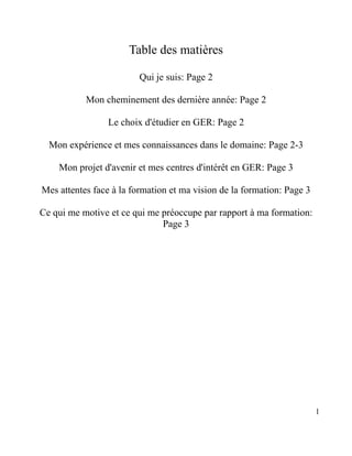 Table des matières

                         Qui je suis: Page 2

           Mon cheminement des dernière année: Page 2

                 Le choix d'étudier en GER: Page 2

  Mon expérience et mes connaissances dans le domaine: Page 2-3

    Mon projet d'avenir et mes centres d'intérêt en GER: Page 3

Mes attentes face à la formation et ma vision de la formation: Page 3

Ce qui me motive et ce qui me préoccupe par rapport à ma formation:
                              Page 3




                                                                        1
 
