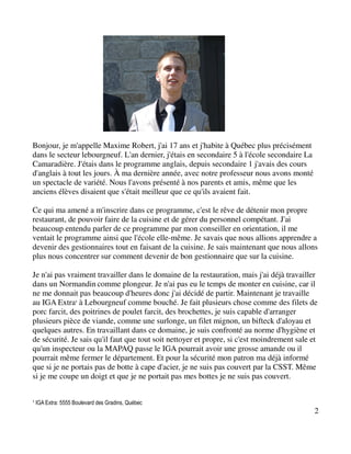 Bonjour, je m'appelle Maxime Robert, j'ai 17 ans et j'habite à Québec plus précisément
dans le secteur lebourgneuf. L'an dernier, j'étais en secondaire 5 à l'école secondaire La
Camaradière. J'étais dans le programme anglais, depuis secondaire 1 j'avais des cours
d'anglais à tout les jours. À ma dernière année, avec notre professeur nous avons monté
un spectacle de variété. Nous l'avons présenté à nos parents et amis, même que les
anciens élèves disaient que s'était meilleur que ce qu'ils avaient fait.

Ce qui ma amené a m'inscrire dans ce programme, c'est le rêve de détenir mon propre
restaurant, de pouvoir faire de la cuisine et de gérer du personnel compétant. J'ai
beaucoup entendu parler de ce programme par mon conseiller en orientation, il me
ventait le programme ainsi que l'école elle-même. Je savais que nous allions apprendre a
devenir des gestionnaires tout en faisant de la cuisine. Je sais maintenant que nous allons
plus nous concentrer sur comment devenir de bon gestionnaire que sur la cuisine.

Je n'ai pas vraiment travailler dans le domaine de la restauration, mais j'ai déjà travailler
dans un Normandin comme plongeur. Je n'ai pas eu le temps de monter en cuisine, car il
ne me donnait pas beaucoup d'heures donc j'ai décidé de partir. Maintenant je travaille
au IGA Extra¹ à Lebourgneuf comme bouché. Je fait plusieurs chose comme des filets de
porc farcit, des poitrines de poulet farcit, des brochettes, je suis capable d'arranger
plusieurs pièce de viande, comme une surlonge, un filet mignon, un bifteck d'aloyau et
quelques autres. En travaillant dans ce domaine, je suis confronté au norme d'hygiène et
de sécurité. Je sais qu'il faut que tout soit nettoyer et propre, si c'est moindrement sale et
qu'un inspecteur ou la MAPAQ passe le IGA pourrait avoir une grosse amande ou il
pourrait même fermer le département. Et pour la sécurité mon patron ma déjà informé
que si je ne portais pas de botte à cape d'acier, je ne suis pas couvert par la CSST. Même
si je me coupe un doigt et que je ne portait pas mes bottes je ne suis pas couvert.


¹ IGA Extra: 5555 Boulevard des Gradins, Québec
                                                                                             2
 