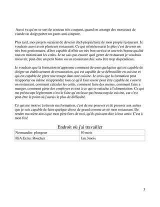 Aussi vu qu'on se sert de couteau très coupant, quand on arrange des morceaux de
viande on doigt porter un gants anti-coupure.

Plus tard, mes projets seraient de devenir chef-propriétaire de mon propre restaurant. Je
voudrais aussi avoir plusieurs restaurant. Ce qui m'intéresserai le plus c'est devenir un
très bon gestionnaire, d'être capable d'offrir un très bon service et une très bonne qualité
tout en minimisant les coûts. Je ne sais pas encore quel genre de restaurant je voudrais
m'ouvrir, peut-être un petit bistro ou un restaurant chic sans être trop dispendieux.

Je voudrais que la formation m'apprenne comment devenir quelqu'un qui est capable de
diriger un établissement de restauration, qui est capable de se débrouiller en cuisine et
qui est capable de gérer une troupe dans une cuisine. Je crois que la formation peut
m'apporter ou même m'apprendre tout ce qu'il faut savoir pour être capable de s'ouvrir
un restaurant, comment calculer les coûts, comment faire des menus, comment faire a
manger, comment gérer des employer et tout à ce qui se rattache a l'alimentation. Ce qui
me préoccupe légèrement c'est le faite qu'on fasse pas beaucoup de cuisine, car c'est
peut-être le point où j'aurais le plus de difficulté.

Ce qui me motive à réussir ma formation, c'est de me prouver et de prouver aux autres
que je suis capable de faire quelque chose de grand comme avoir mon restaurant. De
rendre ma mère ainsi que mon père fiers de moi, qu'ils puissent dire à leur amis: C'est à
mon fils!

                              Endroit où j'ai travailler
Normandin: plongeur                            10 mois
IGA Extra: Boucher                             1an 3mois




                                                                                            3
 