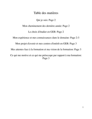 Table des matières

                         Qui je suis: Page 2

           Mon cheminement des dernière année: Page 2

                 Le choix d'étudier en GER: Page 2

  Mon expérience et mes connaissances dans le domaine: Page 2-3

    Mon projet d'avenir et mes centres d'intérêt en GER: Page 3

Mes attentes face à la formation et ma vision de la formation: Page 3

Ce qui me motive et ce qui me préoccupe par rapport à ma formation:
                              Page 3




                                                                        1
 
