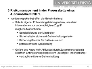 weitere Aspekte betreffen die Geheimhaltung: Schutz eigener Entwicklungsleistungen bzw. sensibler Informationen vor unberechtigtem Zugriff mögliche Maßnahmen: Sensibilisierung der Mitarbeiter Sicherheitsbereiche und Geheimhaltungsstufen Sicherungstechnik für Datenaustausch patentrechtliche Absicherung Gefahr des Know-how-Abflusses durch Zusammenarbeit mit externen Entwicklungsdienstleistern (Zulieferer, Ingenierbüros) vertragliche fixierte Geheimhaltung 3 Risikomanagement in der Prozesskette eines    Automobilherstellers 