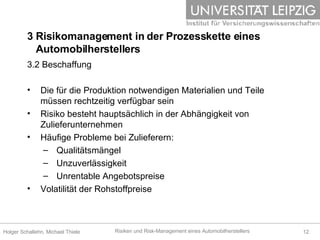 3 Risikomanagement in der Prozesskette eines    Automobilherstellers 3.2 Beschaffung Die für die Produktion notwendigen Materialien und Teile müssen rechtzeitig verfügbar sein Risiko besteht hauptsächlich in der Abhängigkeit von Zulieferunternehmen  Häufige Probleme bei Zulieferern: Qualitätsmängel Unzuverlässigkeit Unrentable Angebotspreise Volatilität der Rohstoffpreise 