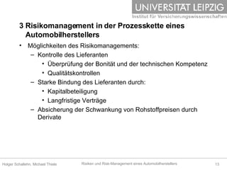 3 Risikomanagement in der Prozesskette eines    Automobilherstellers Möglichkeiten des Risikomanagements: Kontrolle des Lieferanten Überprüfung der Bonität und der technischen Kompetenz Qualitätskontrollen Starke Bindung des Lieferanten durch: Kapitalbeteiligung Langfristige Verträge Absicherung der Schwankung von Rohstoffpreisen durch Derivate 