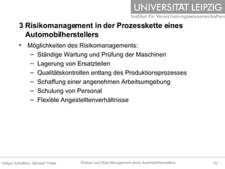 3 Risikomanagement in der Prozesskette eines    Automobilherstellers Möglichkeiten des Risikomanagements: Ständige Wartung und Prüfung der Maschinen Lagerung von Ersatzteilen  Qualitätskontrollen entlang des Produktionsprozesses Schaffung einer angenehmen Arbeitsumgebung Schulung von Personal Flexible Angestelltenverhältnisse 