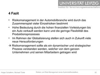 4 Fazit Risikomanagement in der Automobilbranche wird durch das Zusammenspiel vieler Einzelrisiken bestimmt Hohe Bedeutung durch die hohen finanziellen Vorleistungen bis ein Auto verkauft werden kann und die geringe Flexibilität des Produktionsprozesses Im Rahmen der Globalisierung stellen sich auch in Zukunft viele neue Herausforderungen   Risikomanagement sollte als ein dynamischer und strategischer Prozess verstanden werden, welcher von dem ganzen Unternehmen und seinen Mitarbeitern getragen wird 