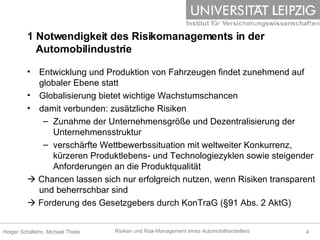 Entwicklung und Produktion von Fahrzeugen findet zunehmend auf globaler Ebene statt Globalisierung bietet wichtige Wachstumschancen damit verbunden: zusätzliche Risiken  Zunahme der Unternehmensgröße und Dezentralisierung der Unternehmensstruktur verschärfte Wettbewerbssituation mit weltweiter Konkurrenz, kürzeren Produktlebens- und Technologiezyklen sowie steigender Anforderungen an die Produktqualität     Chancen lassen sich nur erfolgreich nutzen, wenn Risiken transparent und beherrschbar sind    Forderung des Gesetzgebers durch KonTraG (§91 Abs. 2 AktG) 1 Notwendigkeit des Risikomanagements in der    Automobilindustrie  