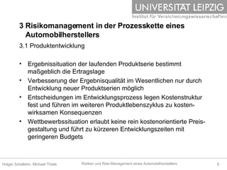 3 Risikomanagement in der Prozesskette eines    Automobilherstellers 3.1 Produktentwicklung Ergebnissituation der laufenden Produktserie bestimmt maßgeblich die Ertragslage Verbesserung der Ergebnisqualität im Wesentlichen nur durch Entwicklung neuer Produktserien möglich Entscheidungen im Entwicklungsprozess legen Kostenstruktur fest und führen im weiteren Produktlebenszyklus zu kosten-wirksamen Konsequenzen Wettbewerbssituation erlaubt keine rein kostenorientierte Preis-gestaltung und führt zu kürzeren Entwicklungszeiten mit geringeren Budgets  
