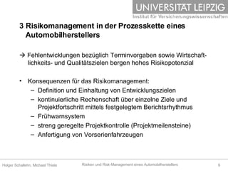    Fehlentwicklungen bezüglich Terminvorgaben sowie Wirtschaft-lichkeits- und Qualitätszielen bergen hohes Risikopotenzial Konsequenzen für das Risikomanagement: Definition und Einhaltung von Entwicklungszielen kontinuierliche Rechenschaft über einzelne Ziele und Projektfortschritt mittels festgelegtem Berichtsrhythmus Frühwarnsystem  streng geregelte Projektkontrolle (Projektmeilensteine) Anfertigung von Vorserienfahrzeugen 3 Risikomanagement in der Prozesskette eines    Automobilherstellers 