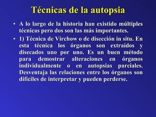 Técnicas de la autopsia A lo largo de la historia han existido múltiples técnicas pero dos son las más importantes. 1) Técnica de Virchow o de disección in situ. En esta técnica los órganos son extraídos y disecados uno por uno. Es un buen método para demostrar alteraciones en órganos individualmente o en autopsias parciales. Desventaja las relaciones entre los órganos son difíciles de interpretar y pueden perderse. 