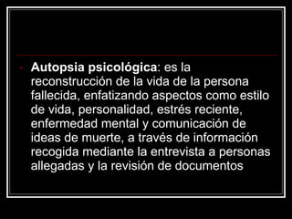 Autopsia psicológica : es la reconstrucción de la vida de la persona fallecida, enfatizando aspectos como estilo de vida, personalidad, estrés reciente, enfermedad mental y comunicación de ideas de muerte, a través de información recogida mediante la entrevista a personas allegadas y la revisión de documentos  
