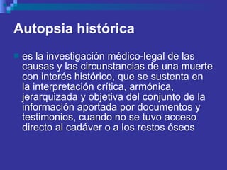 Autopsia histórica   es la investigación médico-legal de las causas y las circunstancias de una muerte con interés histórico, que se sustenta en la interpretación crítica, armónica, jerarquizada y objetiva del conjunto de la información aportada por documentos y testimonios, cuando no se tuvo acceso directo al cadáver o a los restos óseos  