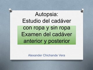 Autopsia:
Estudio del cadáver
con ropa y sin ropa
Examen del cadáver
anterior y posterior
Alexander Chichande Vera
 