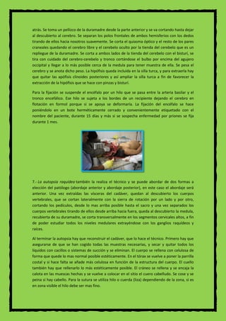 atrás. Se toma un pellizco de la duramadre desde la parte anterior y se va cortando hasta dejar
al descubierto al cerebro. Se separan los polos frontales de ambos hemisferios con los dedos
tirando de ellos hacia nosotros suavemente. Se corta el quiasma óptico y el resto de los pares
craneales quedando el cerebro libre y el cerebelo oculto por la tienda del cerebelo que es un
repliegue de la duramadre. Se corta a ambos lados de la tienda del cerebelo con el bisturí, se
tira con cuidado del cerebro-cerebelo y tronco cortándose el bulbo por encima del agujero
occipital y llegar a lo más posible cerca de la medula para tener muestra de ella. Se pesa el
cerebro y se anota dicho peso. La hipófisis queda incluida en la silla turca, y para extraerla hay
que quitar las apófisis clinoides posteriores y así ampliar la silla turca a fin de favorecer la
extracción de la hipófisis que se hace con pinzas y bisturí.
Para la fijación se suspende el encéfalo por un hilo que se pasa entre la arteria basilar y el
tronco encefálico. Ese hilo se sujeta a los bordes de un recipiente dejando el cerebro en
flotación en formol porque si se apoya se deformaría. La fijación del encéfalo se hace
poniéndolo en un bote herméticamente cerrado y convenientemente etiquetado con el
nombre del paciente, durante 15 días y más si se sospecha enfermedad por priones se fija
durante 1 mes.
7.- La autopsia raquídea también la realiza el técnico y se puede abordar de dos formas a
elección del patólogo (abordaje anterior y abordaje posterior), en este caso el abordaje será
anterior. Una vez extraídas las vísceras del cadáver, quedan al descubierto los cuerpos
vertebrales, que se cortan lateralmente con la sierra de rotación por un lado y por otro,
cortando los pedículos, desde lo mas arriba posible hasta el sacro y una vez separados los
cuerpos vertebrales tirando de ellos desde arriba hacia fuera, queda al descubierto la medula,
recubierta de su duramadre, se corta transversalmente en los segmentos cervicales altos, a fin
de poder estudiar todos los niveles medulares extrayéndose con los ganglios raquídeos y
raíces.
Al terminar la autopsia hay que reconstruir el cadáver, que lo hace el técnico. Primero hay que
asegurarse de que se han cogido todas las muestras necesarias, y secar y quitar todos los
líquidos con cacillos o sistemas de succión y se eliminan. El cuerpo se rellena con celulosa de
forma que quede lo mas normal posible estéticamente. En el tórax se vuelve a poner la parrilla
costal y si hace falta se añade más celulosa en función de la estructura del cuerpo. El cuello
también hay que rellenarlo lo más estéticamente posible. El cráneo se rellena y se encaja la
calota en las muescas hechas y se vuelve a colocar en el sitio el cuero cabelludo. Se cose y se
peina si hay cabello. Para la sutura se utiliza hilo o cuerda (liza) dependiendo de la zona, si es
en zona visible el hilo debe ser mas fino.
 