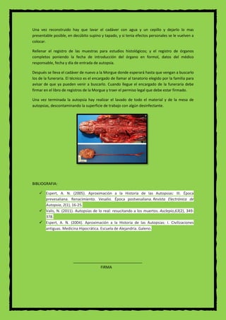Una vez reconstruido hay que lavar el cadáver con agua y un cepillo y dejarlo lo mas
presentable posible, en decúbito supino y tapado, y si tenia efectos personales se le vuelven a
colocar.
Rellenar el registro de las muestras para estudios histológicos; y el registro de órganos
completos poniendo la fecha de introducción del órgano en formol, datos del médico
responsable, fecha y día de entrada de autopsia.
Después se lleva el cadáver de nuevo a la Morgue donde esperará hasta que vengan a buscarlo
los de la funeraria. El técnico es el encargado de llamar al tanatorio elegido por la familia para
avisar de que ya pueden venir a buscarlo. Cuando llegue el encargado de la funeraria debe
firmar en el libro de registros de la Morgue y traer el permiso legal que debe estar firmado.
Una vez terminada la autopsia hay realizar el lavado de todo el material y de la mesa de
autopsias, descontaminando la superficie de trabajo con algún desinfectante.
BIBLIOGRAFIA:
 Espert, A. N. (2005). Aproximación a la Historia de las Autopsias: III. Época
prevesaliana. Renacimiento. Vesalio. Época postvesaliana. Revista Electrónica de
Autopsia, 2(1), 16-25.
 Valis, N. (2011). Autopsias de lo real: resucitando a los muertos. Asclepio,63(2), 349-
378.
 Espert, A. N. (2004). Aproximación a la Historia de las Autopsias: I. Civilizaciones
antiguas. Medicina Hipocrática. Escuela de Alejandría. Galeno.
FIRMA
 