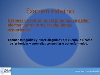 DR. Octavio E. De León Poblete
Examen externo
Después de retirar las vestimentas, se deben
efectuar, entre otras, las siguientes
actuaciones:
1.tomar fotografías y hacer diagramas del cuerpo, así como
de las heridas y anomalías congénitas o por enfermedad.
 