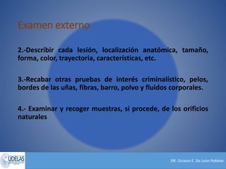 DR. Octavio E. De León Poblete
Examen externo
2.-Describir cada lesión, localización anatómica, tamaño,
forma, color, trayectoria, características, etc.
3.-Recabar otras pruebas de interés criminalístico, pelos,
bordes de las uñas, fibras, barro, polvo y fluidos corporales.
4.- Examinar y recoger muestras, si procede, de los orificios
naturales
 