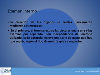 DR. Octavio E. De León Poblete
Examen interno
• La disección de los órganos se realiza básicamente
mediante dos métodos:
• En el primero, el forense extrae las vísceras una a una y las
examina por separado. Con independencia del método
utilizado, cada autopsia incluye una serie de pasos que hay
que seguir, según el tipo de muerte que se sospeche.
 