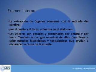 DR. Octavio E. De León Poblete
Examen interno
• La extracción de órganos comienza con la retirada del
cerebro,
• por el cuello y el tórax, y finaliza en el abdomen.
• Las vísceras son pesadas y examinadas por dentro y por
fuera. También se recogen muestras de ellas, para llevar a
cabo estudios histológicos y toxicológicos que ayudan a
esclarecer la causa de la muerte.
 
